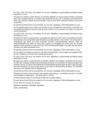 Eu sinto muito. Por favor, me perdoe. Eu te amo. Agradeço a oportunidade de libertar essas
memórias e a mim.
De agora em diante, e para sempre, eu escolho respeitar os meus próprios limites e somente
dizer ‘sim’ quando esta for a vontade mais profunda do meu ser. E escolho conscientemente
dizer ‘não’ quando o pedido do outro infringir o que a minha alma realmente deseja e acha justo
e saudável.
Eu permito ao Amor Divino me preencher. Eu me amo. Agradeço a Divina liberdade e a cura.
Eu me perdoo pelos erros e falhas que cometi no meu processo de crescimento e evolução. Eu
me perdoo por todas as vezes em que ao errar e falhar, eu me censurei, me culpei e me puni de
forma improdutiva.
Eu sinto muito. Por favor, me perdoe. Eu te amo. Agradeço a oportunidade de libertar essas
memórias e a mim.
De agora em diante, e para sempre, eu escolho me olhar com todo o amor e compaixão. Escolho
fazer sempre uma autoanálise para entender que estou dando o meu melhor, de acordo com a
consciência que tenho em cada momento. Escolho conscientemente assumir 100% de
responsabilidade por todos os meus atos e todos os resultados na minha vida. Eu escolho
apreciar a auto gratidão e o auto amor com 100% de responsabilidade. E escolho agir da mesma
maneira com cada semelhante meu.
Eu permito ao Amor Divino me preencher. Eu me amo. Agradeço a Divina liberdade e a cura.
Eu me perdoo por todas as vezes em que tentei corresponder a uma imagem que alguém pintou
de mim. Declaro ao Universo que esse tempo acabou!
Eu sinto muito. Por favor, me perdoe. Eu te amo. Agradeço a oportunidade de libertar essas
memórias e a mim.
De agora em diante, e para sempre, eu escolho celebrar com alegria a grandeza de ser quem
Eu Sou, sem qualquer tentativa de minha parte de buscar me enquadrar em alguma imagem que
pintaram de mim. Eu abro mão totalmente da necessidade de aprovação de quem quer que seja.
Na minha essência, Eu Sou um ser divino, como todos os demais filhos de Deus. E eu escolho
me amar e me respeitar total e integralmente.
Eu permito ao Amor Divino me preencher. Eu me amo. Agradeço a Divina liberdade e a cura.
De agora em diante, e para sempre, para sempre, para sempre... eu escolho me curar, me cuidar
e me amparar a cada passo... com todo amor e carinho.
A minha força se refaz no meu tempo e nele meu coração celebra.
Eu permito ao Amor Divino me preencher. Eu me amo. Agradeço a Divina liberdade e a cura.
Eu me amo. Eu me amo. Eu me amo.
Agradeço. Agradeço. Agradeço. Agradeço.
Assim é! Está feito!
 