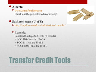 Transfer Credit Tools
Alberta
www.transferalberta.ca
Check out the just-released mobile app!
Saskatchewan (U of S)
http://explore.usask.ca/admissions/transfer/
Example:
Lakeland College SOC 100 (3 credits)
= SOC 100 (3) at the U of A
= SOC 111.3 at the U of S
= SOCI 1000 (3) at the U of L
 