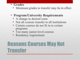 Reasons Courses May Not
Transfer
• Grades
• Minimum grades to transfer may be in effect
• Program/University Requirements
• A change in desired route
• Not all courses transfer to all institutions
• Certain courses do not fit in to certain
programs
• Too many junior-level courses
• Residency requirement
 