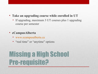 Missing a High School
Pre-requisite?
• Take an upgrading course while enrolled in UT
• If upgrading, maximum 3 UT courses plus 1 upgrading
course per semester
• eCampusAlberta
• www.ecampusalberta.ca
• “real time” or “anytime” options
 