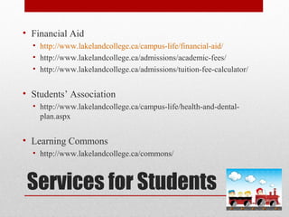 Services for Students
• Financial Aid
• http://www.lakelandcollege.ca/campus-life/financial-aid/
• http://www.lakelandcollege.ca/admissions/academic-fees/
• http://www.lakelandcollege.ca/admissions/tuition-fee-calculator/
• Students’ Association
• http://www.lakelandcollege.ca/campus-life/health-and-dental-
plan.aspx
• Learning Commons
• http://www.lakelandcollege.ca/commons/
 