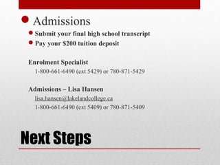 Next Steps
Admissions
Submit your final high school transcript
Pay your $200 tuition deposit
Enrolment Specialist
1-800-661-6490 (ext 5429) or 780-871-5429
Admissions – Lisa Hansen
lisa.hansen@lakelandcollege.ca
1-800-661-6490 (ext 5409) or 780-871-5409
 
