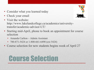 Course Selection
• Consider what you learned today
• Check your email
• Visit the website:
http://www.lakelandcollege.ca/academics/university-
transfer/academic-advisor-UT/
• Starting mid-April, phone to book an appointment for course
selection
• Amanda Carlton – Admin Assistant
• 780-871-5424 or 1-800-661-6490 (ext 5424)
• Course selection for new students begins week of April 27
 