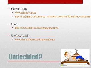 Undecided?
• Career Tools
• www.alis.gov.ab.ca
• http://itsajuggle.ca/resource_category/career-building/career-assessm
• U of L
• http://www.uleth.ca/ross/ppgs/ppg.html
• U of A ALES
• www.ales.ualberta.ca/futurestudents
 