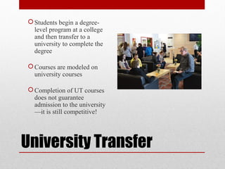 University Transfer
Students begin a degree-
level program at a college
and then transfer to a
university to complete the
degree
Courses are modeled on
university courses
Completion of UT courses
does not guarantee
admission to the university
—it is still competitive!
 