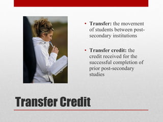 Transfer Credit
• Transfer: the movement
of students between post-
secondary institutions
• Transfer credit: the
credit received for the
successful completion of
prior post-secondary
studies
 