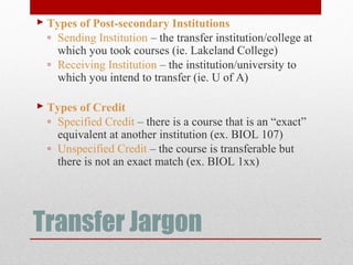 Transfer Jargon
 Types of Post-secondary Institutions
◦ Sending Institution – the transfer institution/college at
which you took courses (ie. Lakeland College)
◦ Receiving Institution – the institution/university to
which you intend to transfer (ie. U of A)
 Types of Credit
◦ Specified Credit – there is a course that is an “exact”
equivalent at another institution (ex. BIOL 107)
◦ Unspecified Credit – the course is transferable but
there is not an exact match (ex. BIOL 1xx)
 