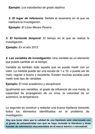 Ejemplo: Los estudiantes de grado séptimo


  2. El lugar de referencia: Señala el escenario en el que se
  realizará la investigación.
  Ejemplo: El Liceo Merani Pereira


3. El horizonte temporal: El tiempo en el que se realiza la
investigación.
Ejemplo: En el año 2012


4. Las variables de investigación: Una variable es un elemento
que puede cambiar en el tiempo.
Variable es también todo aquello que se puede medir con un
valor. La medida puede ser una escala de 1 a 10, o puede ser de
malo, regular a bueno y excelente. Existen muchas escalas para
medir todo tipo de variables.
Ejemplo: El nivel académico y disciplinario
Igualmente son variables: el grado de influencia de una moda, la
capacidad de propagación de un virus, la velocidad de un
automóvil, la temperatura.


Lo segundo es construir y redactar una buena hipótesis tomando
todos los elementos identificados en el problema de
investigación.
Hay que tener claro que la calidad de una hipótesis está relacionada con
el grado de exhaustividad con que se haya revisado la literatura y otras
fuentes de información documentales en el marco teórico y conceptual.
 