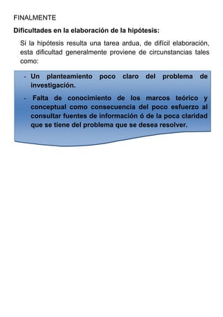 FINALMENTE
Dificultades en la elaboración de la hipótesis:
  Si la hipótesis resulta una tarea ardua, de difícil elaboración,
  esta dificultad generalmente proviene de circunstancias tales
  como:

   - Un planteamiento       poco    claro   del   problema    de
     investigación.
   - Falta de conocimiento de los marcos teórico y
     conceptual como consecuencia del poco esfuerzo al
     consultar fuentes de información ó de la poca claridad
     que se tiene del problema que se desea resolver.
 