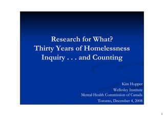 Research for What?
Thirty Years of Homelessness
  Inquiry . . . and Counting


                                    Kim Hopper
                               Wellesley Institute
             Mental Health Commission of Canada
                      Toronto, December 4, 2008


                                                     1
 