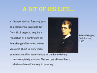 A BIT OF HIS LIFE…
• Hopper worked formany years
as a commercial ilustrator but
from 1918 began to acquire a
reputation as a printmaker. His
Real change of fortunes, howe-
ver, came about in 1925 when
an exhibition of his watercolours at the Rehn Gallery
was completely sold out. This success allowed him to
dedicate himself entirely to painting.
Edward Hopper,
Self-Portrait,
1906
 