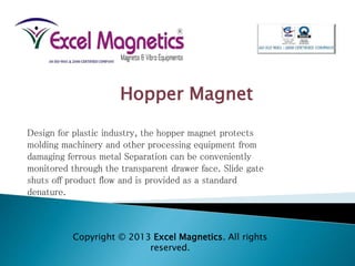 Design for plastic industry, the hopper magnet protects
molding machinery and other processing equipment from
damaging ferrous metal Separation can be conveniently
monitored through the transparent drawer face. Slide gate
shuts off product flow and is provided as a standard
denature.
Hopper Magnet
Copyright © 2013 Excel Magnetics. All rights
reserved.
 