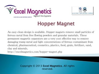 An easy clean design is available. Hopper magnets remove small particles of
ferrous metal from free flowing powders and granular materials. These
permanent magnetic separators are a very cost effective way to remove
damaging tramp metal and light concentrations of ferrous contaminant from
chemical, pharmaceutical, cosmetics, plastics, food, grain, fertilizer, sand,
clay and minerals.
http://excelmagnetics.com/hopper-magnet.php
Hopper Magnet
Copyright © 2013 Excel Magnetics. All rights
reserved.
 