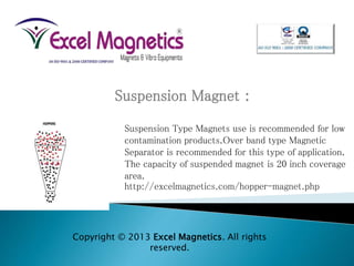 Suspension Magnet :
Suspension Type Magnets use is recommended for low
contamination products.Over band type Magnetic
Separator is recommended for this type of application.
The capacity of suspended magnet is 20 inch coverage
area.
http://excelmagnetics.com/hopper-magnet.php
Copyright © 2013 Excel Magnetics. All rights
reserved.
 