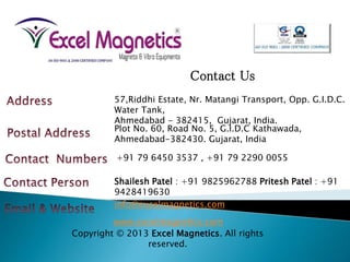 Contact Us
57,Riddhi Estate, Nr. Matangi Transport, Opp. G.I.D.C.
Water Tank,
Ahmedabad - 382415, Gujarat, India.
Plot No. 60, Road No. 5, G.I.D.C Kathawada,
Ahmedabad-382430. Gujarat, India
+91 79 6450 3537 , +91 79 2290 0055
Shailesh Patel : +91 9825962788 Pritesh Patel : +91
9428419630
info@excelmagnetics.com
www.excelmagnetics.com
Copyright © 2013 Excel Magnetics. All rights
reserved.
 