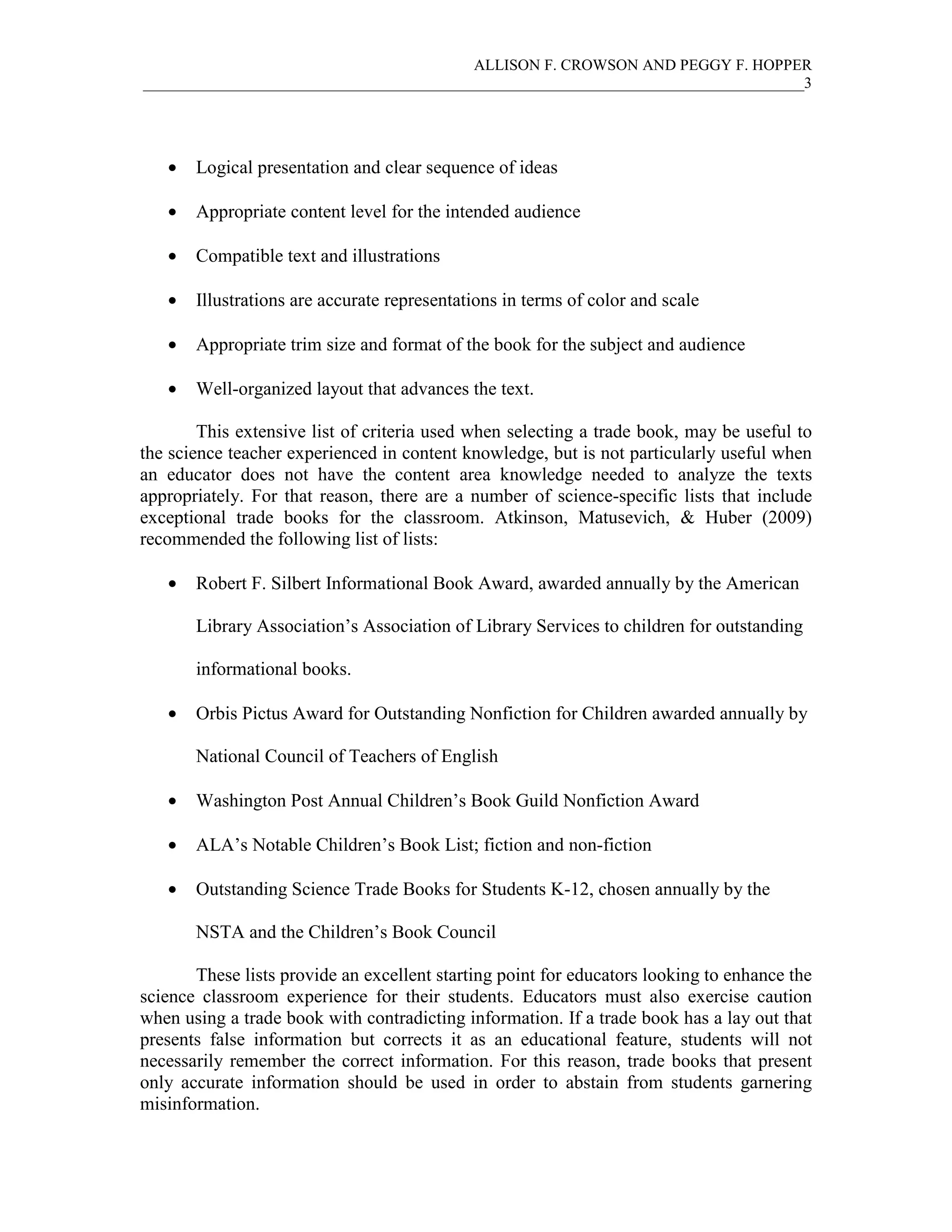 ALLISON F. CROWSON AND PEGGY F. HOPPER
_____________________________________________________________________________________3
• Logical presentation and clear sequence of ideas
• Appropriate content level for the intended audience
• Compatible text and illustrations
• Illustrations are accurate representations in terms of color and scale
• Appropriate trim size and format of the book for the subject and audience
• Well-organized layout that advances the text.
This extensive list of criteria used when selecting a trade book, may be useful to
the science teacher experienced in content knowledge, but is not particularly useful when
an educator does not have the content area knowledge needed to analyze the texts
appropriately. For that reason, there are a number of science-specific lists that include
exceptional trade books for the classroom. Atkinson, Matusevich, & Huber (2009)
recommended the following list of lists:
• Robert F. Silbert Informational Book Award, awarded annually by the American
Library Association’s Association of Library Services to children for outstanding
informational books.
• Orbis Pictus Award for Outstanding Nonfiction for Children awarded annually by
National Council of Teachers of English
• Washington Post Annual Children’s Book Guild Nonfiction Award
• ALA’s Notable Children’s Book List; fiction and non-fiction
• Outstanding Science Trade Books for Students K-12, chosen annually by the
NSTA and the Children’s Book Council
These lists provide an excellent starting point for educators looking to enhance the
science classroom experience for their students. Educators must also exercise caution
when using a trade book with contradicting information. If a trade book has a lay out that
presents false information but corrects it as an educational feature, students will not
necessarily remember the correct information. For this reason, trade books that present
only accurate information should be used in order to abstain from students garnering
misinformation.
 