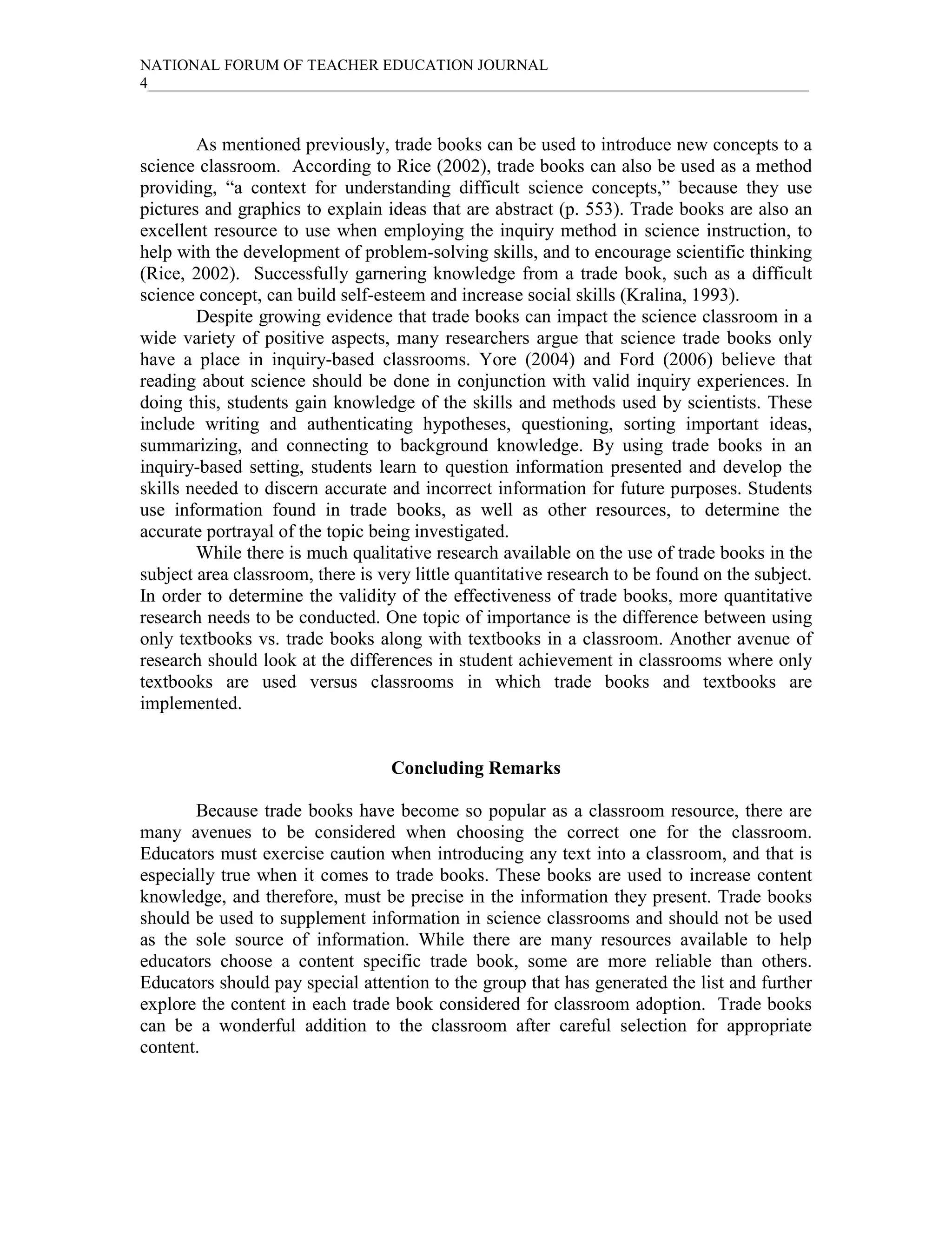 NATIONAL FORUM OF TEACHER EDUCATION JOURNAL
4_____________________________________________________________________________________
As mentioned previously, trade books can be used to introduce new concepts to a
science classroom. According to Rice (2002), trade books can also be used as a method
providing, “a context for understanding difficult science concepts,” because they use
pictures and graphics to explain ideas that are abstract (p. 553). Trade books are also an
excellent resource to use when employing the inquiry method in science instruction, to
help with the development of problem-solving skills, and to encourage scientific thinking
(Rice, 2002). Successfully garnering knowledge from a trade book, such as a difficult
science concept, can build self-esteem and increase social skills (Kralina, 1993).
Despite growing evidence that trade books can impact the science classroom in a
wide variety of positive aspects, many researchers argue that science trade books only
have a place in inquiry-based classrooms. Yore (2004) and Ford (2006) believe that
reading about science should be done in conjunction with valid inquiry experiences. In
doing this, students gain knowledge of the skills and methods used by scientists. These
include writing and authenticating hypotheses, questioning, sorting important ideas,
summarizing, and connecting to background knowledge. By using trade books in an
inquiry-based setting, students learn to question information presented and develop the
skills needed to discern accurate and incorrect information for future purposes. Students
use information found in trade books, as well as other resources, to determine the
accurate portrayal of the topic being investigated.
While there is much qualitative research available on the use of trade books in the
subject area classroom, there is very little quantitative research to be found on the subject.
In order to determine the validity of the effectiveness of trade books, more quantitative
research needs to be conducted. One topic of importance is the difference between using
only textbooks vs. trade books along with textbooks in a classroom. Another avenue of
research should look at the differences in student achievement in classrooms where only
textbooks are used versus classrooms in which trade books and textbooks are
implemented.
Concluding Remarks
Because trade books have become so popular as a classroom resource, there are
many avenues to be considered when choosing the correct one for the classroom.
Educators must exercise caution when introducing any text into a classroom, and that is
especially true when it comes to trade books. These books are used to increase content
knowledge, and therefore, must be precise in the information they present. Trade books
should be used to supplement information in science classrooms and should not be used
as the sole source of information. While there are many resources available to help
educators choose a content specific trade book, some are more reliable than others.
Educators should pay special attention to the group that has generated the list and further
explore the content in each trade book considered for classroom adoption. Trade books
can be a wonderful addition to the classroom after careful selection for appropriate
content.
 