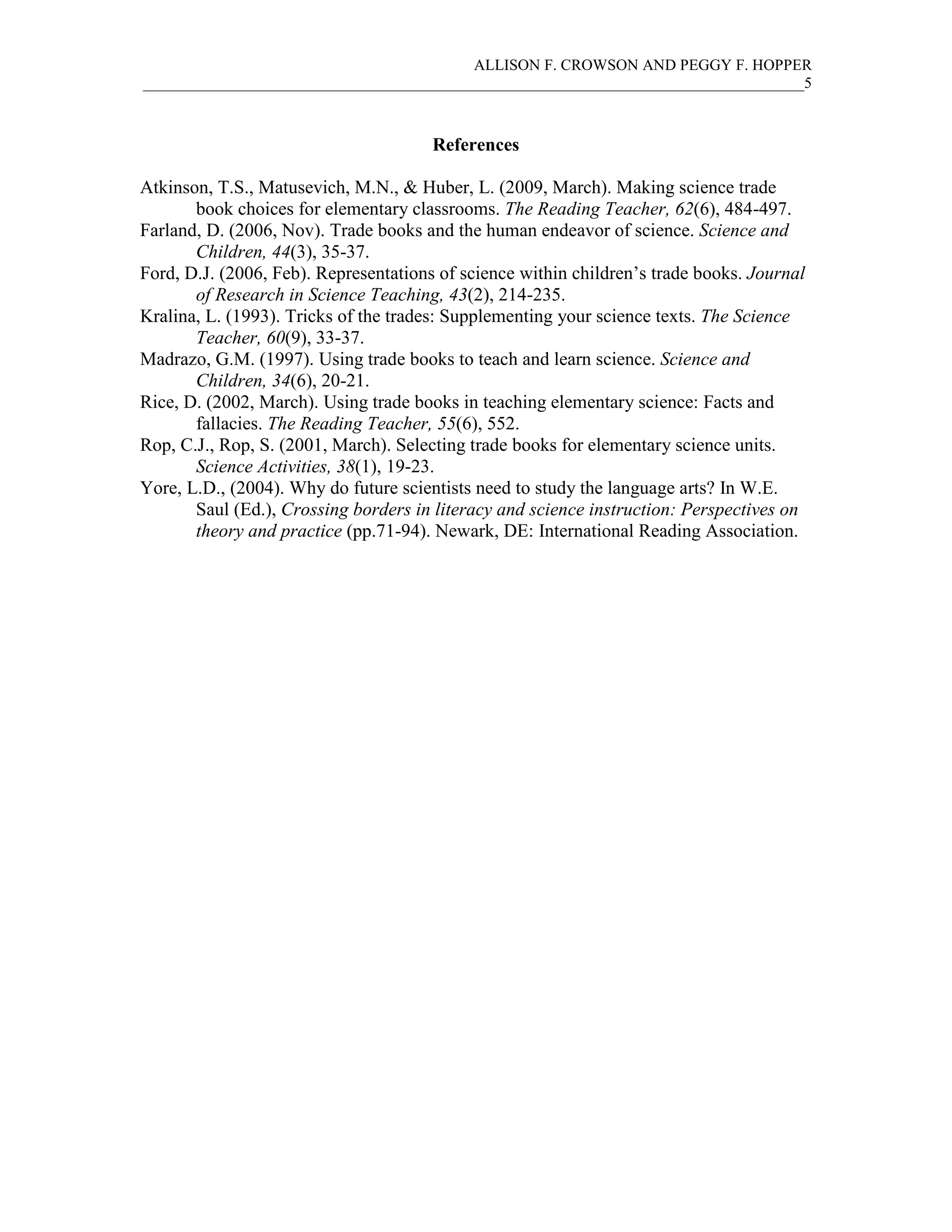 ALLISON F. CROWSON AND PEGGY F. HOPPER
_____________________________________________________________________________________5
References
Atkinson, T.S., Matusevich, M.N., & Huber, L. (2009, March). Making science trade
book choices for elementary classrooms. The Reading Teacher, 62(6), 484-497.
Farland, D. (2006, Nov). Trade books and the human endeavor of science. Science and
Children, 44(3), 35-37.
Ford, D.J. (2006, Feb). Representations of science within children’s trade books. Journal
of Research in Science Teaching, 43(2), 214-235.
Kralina, L. (1993). Tricks of the trades: Supplementing your science texts. The Science
Teacher, 60(9), 33-37.
Madrazo, G.M. (1997). Using trade books to teach and learn science. Science and
Children, 34(6), 20-21.
Rice, D. (2002, March). Using trade books in teaching elementary science: Facts and
fallacies. The Reading Teacher, 55(6), 552.
Rop, C.J., Rop, S. (2001, March). Selecting trade books for elementary science units.
Science Activities, 38(1), 19-23.
Yore, L.D., (2004). Why do future scientists need to study the language arts? In W.E.
Saul (Ed.), Crossing borders in literacy and science instruction: Perspectives on
theory and practice (pp.71-94). Newark, DE: International Reading Association.
 