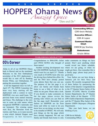 U          S   S                     H       O        P        P       E       R



HOPPER Ohana News
                                     Amazing Grace
                                                                         “Dare and Do”
                                                                                                               May 2011

                                                                                              Commanding Officer:
                                                                                                 CDR Kevin Melody
                                                                                                 Executive Officer:
                                                                                                   CDR Al Lopez
                                                                                                 Command Master
                                                                                                     Chief:
                                                                                                 CMDCM Jay Stuckey
                                                                                                   Ombudsman:
                                                                                                    Kristin White
                                          Ombudsman newsletter

                                         Congratulations to BM1(SW) Julian          make comments on things we have
CO’s Corner                              and CWO2 DeWitt who thought of             posted. Don’t post anything which
                                         these names!                               would reveal our future schedule,
                                            Another exciting development was        where we are going, or when we
Aloha to all of our HOPPER Ohana
                                         the USS HOPPER Facebook Fan page           might get there. Also remember this is
back in Hawaii and on the mainland!
                                         which went live on April 21st. Thanks      a family page; please keep posts in
Welcome to the first Ombudsman
                                         very much to IT1(SW) Isom who was          good taste.
newsletter of the 2011 deployment. I
                                         the driving force behind this effort. He      Your Sailors are out here doing a
would like to start off by thanking
                                         and the PAO have already posted            fantastic job for their Navy and
Kristin White, our Ombudsman, for
                                         some photos there that you can see.        country. We recently recognized three
putting this newsletter together.
                                         The purpose of the fan page is to          of those Sailors by announcing the
  A lot has happened since we left on
                                         allow our family and friends back          Sailors of the Quarter. Congratulations
April 15th. The MWR Committee has
                                         home to see a little of what we do         to the 2nd Quarter Senior Sailor of the
been very busy starting off the
                                         while we are gone. Please take a look.     Quarter FC1(SW) Marvin (Combat
deployment with a contest to name
                                         If you decide to make comments on          System Department), the 2nd Quarter
HOPPER’s two new small boats. The
                                         the fan page, please review the            Junior Sailor of the Quarter CTT2
previous boats were named Amazing
                                         posting rules which you can find on        (SW) Gatlin (Operations Department),
and Grace. The challenge to the crew
                                         the fan page itself. Remember your         and the 2nd Quarter Blue Jacket of the
was to come up with names which
                                         Sailors on HOPPER are far from             Quarter GMSN Bojorquez (Weapons
recognized HOPPER’s namesake and
                                         home and while we want to let you          Department).
our homeport. The winning names
                                         know how we are doing, we also want             Take care back home, we are
were Koa, the Hawaiian word for
                                         to be mindful of OPSEC. We will only       thinking of you.
warrior, and Nano, as in nano-second,
                                         post things on the fan page which
a term which Admiral Hopper used
                                         have already happened. We ask our          CDR Kevin Melody
frequently in her lectures.
                                         family and friends back home to only       Commanding Officer

Ombudsman Newsletter May 2011
                                                                                            1
 