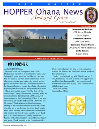 U        S      S                     H      O       P       P       E       R



HOPPER Ohana News
                                      Amazing Grace
                                                                         “Dare and Do”
                                                                                                       November 2011

                                                                                         Commanding Officer:
                                                                                           CDR Kevin Melody
                                                                                               CDR Al Lopez
                                                                                           Executive Officer:
                                                                                               CDR Dave Snee
                                                                                        Command Master Chief:
                                                                                       CMDCM(SW) Rob Cuddeback
                                                                                               Ombudsman:
                                                                                                Kristin White

                                          Ombudsman newsletter



       CO’s CORNER
 Aloha HOPPER Ohana,                                            White, who volunteers her time to be a connection
  Welcome to the last deployment issue of the                   between the ship and our family and friends; you have
 Ombudsman Newsletter. In less than two weeks your              done a terrific job.
 Sailors will return home and just like me, I am sure            Finally I need to thank my wife, Mandy, and my 2
 they are eager to see their family and friends. If you         sons, Nathan and Michael. Without your support this
 plan on meeting the ship on the pier when it arrives,          would not have been possible. I am eager to spend
 please stay in touch with the Ombudsman as she will            more time with all three of you. I love you very much.
 be the central point of contact for official information       Mahalo to everyone,
 regarding exactly where and when the ship will arrive.         CDR Kevin Melody
  This is also my last note as CO. The ship will be             Commanding Officer
 conducting a Change of Command ceremony while we
 are in Guam and the former XO, CDR Lopez, will
 assume duties as the Commanding Officer. It has been
 an honor to serve as HOPPER’s ninth CO for the last
 20 months. This is a fantastic ship which is due
 entirely to the dedication and sacrifice of the Sailors
 who take her to sea. I would like to say thank you to
 them for all that they have done to make this the best
 ship on the waterfront. I would also like to say thank
 you to all of their supporters, family and friends,
 because without your support we could not do the job
 that we do. Thank you also to our Ombudsman Mrs.

Ombudsman Newsletter November 2011
                                                                                      1
 