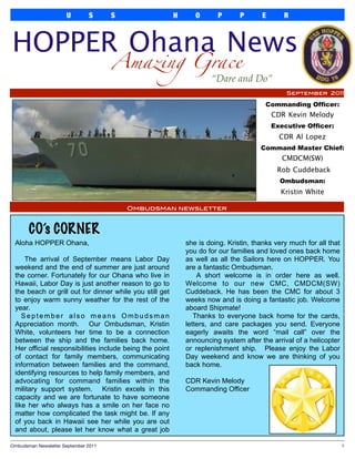 U        S      S                 H      O      P       P      E       R



HOPPER Ohana News
                                       Amazing Grace
                                                                     “Dare and Do”
                                                                                               September 2011

                                                                                       Commanding Officer:
                                                                                          CDR Kevin Melody
                                                                                          Executive Officer:
                                                                                            CDR Al Lopez
                                                                                      Command Master Chief:
                                                                                             CMDCM(SW)
                                                                                           Rob Cuddeback
                                                                                            Ombudsman:
                                                                                             Kristin White

                                           Ombudsman newsletter



       CO’s CORNER
 Aloha HOPPER Ohana,                                         she is doing. Kristin, thanks very much for all that
                                                             you do for our families and loved ones back home
     The arrival of September means Labor Day                as well as all the Sailors here on HOPPER. You
 weekend and the end of summer are just around               are a fantastic Ombudsman.
 the corner. Fortunately for our Ohana who live in               A short welcome is in order here as well.
 Hawaii, Labor Day is just another reason to go to           Welcome to our new CMC, CMDCM(SW)
 the beach or grill out for dinner while you still get       Cuddeback. He has been the CMC for about 3
 to enjoy warm sunny weather for the rest of the             weeks now and is doing a fantastic job. Welcome
 year.                                                       aboard Shipmate!
    September also means Ombudsman                              Thanks to everyone back home for the cards,
 Appreciation month. Our Ombudsman, Kristin                  letters, and care packages you send. Everyone
 White, volunteers her time to be a connection               eagerly awaits the word “mail call” over the
 between the ship and the families back home.                announcing system after the arrival of a helicopter
 Her official responsibilities include being the point       or replenishment ship. Please enjoy the Labor
 of contact for family members, communicating                Day weekend and know we are thinking of you
 information between families and the command,               back home.
 identifying resources to help family members, and
 advocating for command families within the                  CDR Kevin Melody
 military support system. Kristin excels in this             Commanding Officer
 capacity and we are fortunate to have someone
 like her who always has a smile on her face no
 matter how complicated the task might be. If any
 of you back in Hawaii see her while you are out
 and about, please let her know what a great job

Ombudsman Newsletter September 2011
                                                                                1
 