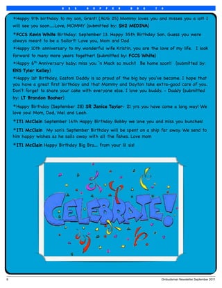 U   S   S   H   O   P   P   E   R   D   D   G   7   0


     ✴Happy 9th birthday to my son, Grant! (AUG 25) Mommy loves you and misses you a lot! I
     will see you soon.....Love, MOMMY (submitted by: SH2 MEDINA)
     ✴FCCS Kevin White Birthday: September 13. Happy 35th Birthday Son. Guess you were
     always meant to be a Sailor!!! Love you, Mom and Dad
     ✴Happy 10th anniversary to my wonderful wife Kristin, you are the love of my life.  I look
     forward to many more years together! (submitted by: FCCS White)
     ✴Happy 6th Anniversary baby; miss you ‘n Mack so much!!  Be home soon!!  (submitted by:
     ENS Tyler Kelley)
     ✴Happy 1st Birthday, Easton! Daddy is so proud of the big boy you've become. I hope that
     you have a great ﬁrst birthday and that Mommy and Dayton take extra-good care of you.
     Don't forget to share your cake with everyone else. I love you buddy. - Daddy (submitted
     by: LT Brandon Booher)
     ✴Happy Birthday (September 28) SR Janice Taylor- 21 yrs you have come a long way! We
     love you! Mom, Dad, Mel and Leah.
     ✴IT1 McClain September 14th Happy Birthday Bobby we love you and miss you bunches!
     ✴IT1 McClain  My son's September Birthday will be spent on a ship far away. We send to
     him happy wishes as he sails away with all the ﬁshes. Love mom
     ✴IT1 McClain Happy Birthday Big Bro.... from your lil sis!




6
                                                                              Ombudsman Newsletter September 2011
 