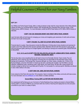 U    S   S        H   O   P   P   E   R       D    D    G       7   0




               Helpful Courses Offered for our Navy Families:


               SEPT 2011

               Your Military and Family Support Center, offers a variety of classes to help meet the unique demands of the military lifestyle.
               Classes are held at our convenient MFSC locations, 4827 Bougainville Drive, Moanalua Navy Services Center, or 655
               Vickers Avenue, JBPHH (Hickam). For more information contact the MFSC-Pearl Harbor at 474-1999 or MFSC-Hickam at
               449-0300.

                                           6 SEPT 1100-1230: MANAGING MONEY AND CREDIT (MFSC PEARL HARBOR)

               Learn the basic skills and techniques for managing your money and budgeting; gain awareness of credit cards and loans;
               and learn how to plan savings goals.

                                                8 SEPT 1700-2000: TILL DEBT DO US PART (MFSC-PEARL HARBOR)

               Financial class for couples. Class discussions include the differences in thinking about money situations and exercises for
               couples to see if they really know their spouse’s spending habits. Attendees will work with their spouses to come up with
               short and long term goals, planning out a budget together, and deciding on savings and investment goals. REGISTRATION
               IS REQUIRED.

                          12-13, 14-15, and 21-22 SEPT 0730-1530: MILLION DOLLAR SAILOR / AIRMAN (MFSC PEARL HARBOR /
                                                        WAHIAWA / HICKAM AFB / KBAY)

               This two-day class covers everything that one will need to know to be financially informed. Topics include; Pay and
               Allowances, how to read the LES, the importance of knowing they are responsible for that information being correct,
               Savings and Investments, Thrift Savings Plan, Insurance (all types, car, home, renters, umbrella, etc), 2 Hours of Car
               Buying strategies, consumer information to include pay day loans, spending plan (budget), how that effects a security
               clearance, establishing credit, maintaining credit, credit reports, and credit scores. We also offer a great program that
               includes a budget as well as how to get debts paid off quickly. For most people it's a real eye-opener. Attendees are allowed
               to wear civilian clothes to this class.

                                                    21 SEPT 0900-1300: JEMS JOB FAIR (PEARL HARBOR)

               Come network at Club Pearl with more than 100 companies. Open to members of the military community with base access.
               For more information visit www.JEMSjobs.com (No children or strollers admitted)

                                            General Military Training (GMT) and RETURN AND REUNION (R&R)

               Our experienced staff will also go to your Command or Family Readiness Group meeting and present a General Military
               Training (GMT) or conduct an R&R for any command within two months of returning from deployment at a time and place
               convenient for your crew on a variety of topics.




Ombudsman Newsletter September 2011
                                                                                                             7
 