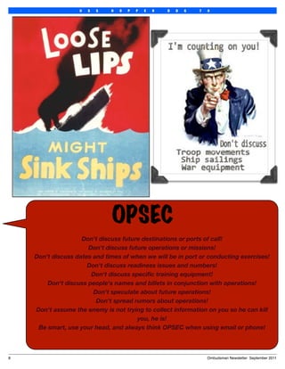 U   S   S   H   O   P   P   E   R   D   D   G   7   0




                                OPSEC
                     Don't discuss future destinations or ports of call!
                       Don't discuss future operations or missions!
     Don't discuss dates and times of when we will be in port or conducting exercises!
                       Don't discuss readiness issues and numbers!
                        Don't discuss speciﬁc training equipment!
         Don't discuss people's names and billets in conjunction with operations!
                         Don't speculate about future operations!
                          Don't spread rumors about operations!
     Don't assume the enemy is not trying to collect information on you so he can kill
                                        you, he is!
      Be smart, use your head, and always think OPSEC when using email or phone!



8
                                                                      Ombudsman Newsletter September 2011
 
