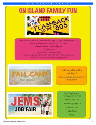U   S   S     H   O   P   P   E   R     D   D   G      7     0




                        ON ISLAND FAMILY FUN




                         MWR's annual DAY FOR KIDS Saturday, Sept. 17 3-6 p.m. Ward Field FREE
                                           This year's theme is FLASHBACK TO THE '80S.
                                                   • Bounce houses, crafts and games
                                                             • Entertainment
                                                    • Sponsor tents sharing goodies
                               • Have your photo taken in ’80s-style with retro costumes provided
                                           “Build-Your-Own” Snackbar Station Experience




                                                                                       Fall Camp will be held on
                                                                                             October 3-7.

                                                                                   See www.greatlifehawaii.com for
                                                                                           more details.




                                                                                           Joint Employment
                                                                                           Management Service

                                                                                            Annual JOB FAIR

                                                                                           Wednesday, Sept. 21

                                                                                             9 a.m. to 1 p.m.

                                                                                                  Club Pearl

                                                                                                   FREE


Ombudsman Newsletter September 2011
                                                                                 9
 