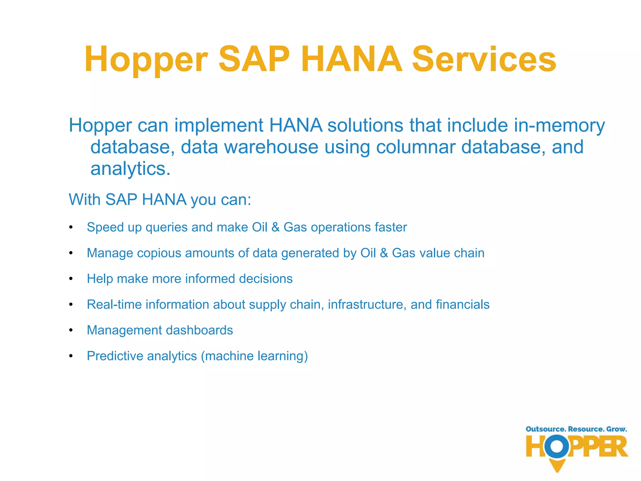Hopper SAP HANA Services
Hopper can implement HANA solutions that include in-memory
database, data warehouse using columnar database, and
analytics.
With SAP HANA you can:
• Speed up queries and make Oil & Gas operations faster
• Manage copious amounts of data generated by Oil & Gas value chain
• Help make more informed decisions
• Real-time information about supply chain, infrastructure, and financials
• Management dashboards
• Predictive analytics (machine learning)
 