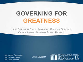 GOVERNING FOR
GREATNESS
LAKE SUPERIOR STATE UNIVERSITY CHARTER SCHOOLS
OFFICE ANNUAL ACADEMY BOARD RETREAT
MR. JASON SARSFIELD
MR. JOSEPH URBAN
MS. JULIE HOPPER
JUNE 28, 2014
 