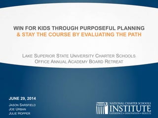 WIN FOR KIDS THROUGH PURPOSEFUL PLANNING
& STAY THE COURSE BY EVALUATING THE PATH
LAKE SUPERIOR STATE UNIVERSITY CHARTER SCHOOLS
OFFICE ANNUAL ACADEMY BOARD RETREAT
JASON SARSFIELD
JOE URBAN
JULIE HOPPER
JUNE 29, 2014
 