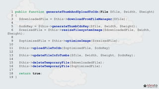 1 public function generateThumbAndUploadToCdn(File $file, $width, $height)
2 {
3 $downloadedFile = $this->downloadFromFileManager($file);
4
5 $cdnKey = $this->generateThumbCdnKey($file, $width, $height);
6 $resizedFile = $this->resizeFilesystemImage($downloadedFile, $width,
$height);
8
9 $optimizedFile = $this->optimizeImage($resizedFile);
10
11 $this->uploadFileToCdn($optimizedFile, $cdnKey)
12
13 $this->updateFileInfoTumbs($file, $width, $height, $cdnKey);
14
15 $this->deleteTemporaryFile($downloadedFile);
16 $this->deleteTemporaryFile($optimizedFile);
17
18 return true;
19 }
 