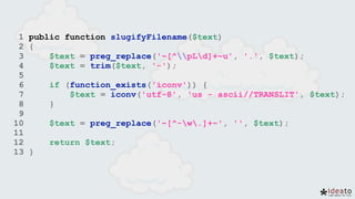 1 public function slugifyFilename($text)
2 {
3 $text = preg_replace('~[^pLd]+~u', '.', $text);
4 $text = trim($text, '-');
5
6 if (function_exists('iconv')) {
7 $text = iconv('utf-8', 'us - ascii//TRANSLIT', $text);
8 }
9
10 $text = preg_replace('~[^-w.]+~', '', $text);
11
12 return $text;
13 }
 