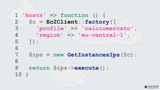 1 'hosts' => function () {
2 $c = Ec2Client::factory([
3 'profile' => 'calciomercato',
4 'region' => 'eu-central-1',
5 ]);
6
7 $ips = new GetInstancesIps($c);
8
9 return $ips->execute();
10 }
 