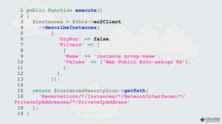 1 public function execute()
2 {
3 $instances = $this->ec2Client
4 ->describeInstances(
5 [
6 'DryRun' => false,
7 'Filters' => [
8 [
9 'Name' => 'instance.group-name',
10 'Values' => ['Web Public Auto-assign SG'],
11 ],
12 ],
13 ]);
14
15 return $instancesDescription->getPath(
16 'Reservations/*/Instances/*/NetworkInterfaces/*/
PrivateIpAddresses/*/PrivateIpAddress'
18 );
19 }
 