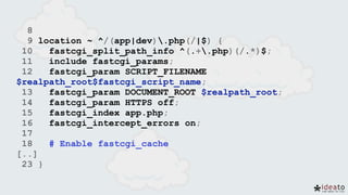 8
9 location ~ ^/(app|dev).php(/|$) {
10 fastcgi_split_path_info ^(.+.php)(/.*)$;
11 include fastcgi_params;
12 fastcgi_param SCRIPT_FILENAME
$realpath_root$fastcgi_script_name;
13 fastcgi_param DOCUMENT_ROOT $realpath_root;
14 fastcgi_param HTTPS off;
15 fastcgi_index app.php;
16 fastcgi_intercept_errors on;
17
18 # Enable fastcgi_cache
[..]
23 }
 