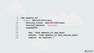8 cdn.amazon_s3:
9 class: AwsS3S3Client
10 factory_class: AwsS3S3Client
11 factory_method: 'factory'
12 arguments:
13 -
14 key: %cdn.amazon_s3.aws_key%
15 secret: %cdn.amazon_s3.aws_secret_key%
16 region: eu-central-1
 
