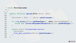 7 class PhotoUploader
8 {
[..]
27 public function upload(File $file, $dir)
28 {
29 $fullPath = $dir.'/'.$file->getFilename();
30
31 if (!in_array($file->getMimeType(), self::$allowedTypes)) {
32 throw new InvalidArgumentException($file->getMimeType());
35 }
36
40 return $this->filesystem->write(
41 $fullPath,
42 file_get_contents($file->getPathname())
43 );
44 }
 