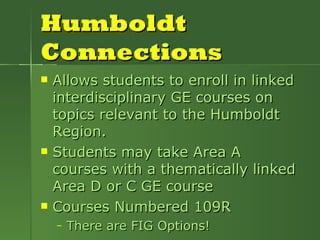 Humboldt Connections Allows students to enroll in linked interdisciplinary GE courses on topics relevant to the Humboldt Region.  Students may take Area A courses with a thematically linked Area D or C GE course Courses Numbered 109R There are FIG Options! 