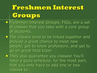 Freshmen Interest Groups Freshmen Interest Groups, FIGs, are a set of classes that you take with a core group of students.  The classes tend to be linked together and provide a great chance to meet new people, get to know professors, and get to go on great field trips! They also guarantee you classes! You’ll have a good schedule, for the most part, that you only have to add one or two classes to… 