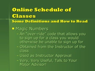 Online Schedule of Classes Some Definitions and How to Read Magic Numbers An “over-ride” code that allows you to sign up for a class you would otherwise be unable to sign up for Obtained from the Instructor of the class Used as Instructor Approval Very, Very Useful, Talk to Your Major Advisor! 