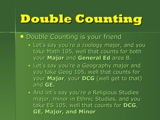 Double Counting Double Counting is your friend Let’s say you’re a zoology major, and you take Math 105, well that counts for both your  Major  and  General Ed  area B. Let’s say you’re a Geography major and you take Geog 105, well that counts for your  Major , your  DCG  (well get to that) and  GE. And let’s say you’re a Religious Studies major, minor in Ethnic Studies, and you take ES 105, well that counts for  DCG ,  GE, Major, and Minor 