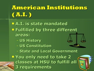 American Institutions ( A.I. ) A.I. is state mandated Fulfilled by three different areas: US History US Constitution State and Local Government You only need to take 2 classes at HSU to fulfill all  3 requirements 