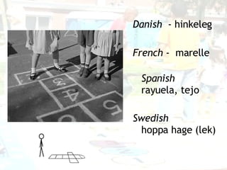 Danish   - hinkeleg French  -  marelle Spanish   rayuela, tejo Swedish   hoppa hage  ( lek ) 