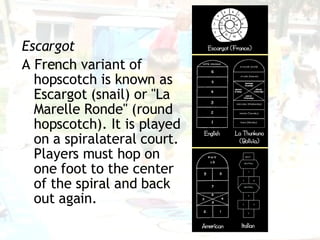 Escargot A French variant of hopscotch is known as Escargot (snail) or "La Marelle Ronde" (round hopscotch). It is played on a spiralateral court. Players must hop on one foot to the center of the spiral and back out again. 