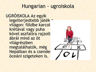 Hungarian - ugroiskola UGRÓISKOLA Az egyik legelterjedtebb játék a világon: földbe karcolt, krétával vagy puha kõvel aszfaltra rajzolt ábrái mind az öt világrészben megtalálhatók, még Nepálban és a csendes-óceáni szigeteken is.  