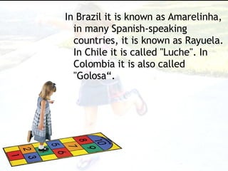 In Brazil it is known as Amarelinha, in many Spanish-speaking countries, it is known as Rayuela. In Chile it is called "Luche". In Colombia it is also called "Golosa“. 