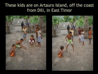 These kids are on Artauro Island, off the coast from Dili, in East Timor 