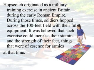 Hopscotch originated as a military training exercise in ancient Britain during the early Roman Empire .  During those times, soldiers hopped across the 100-feet field with their full equipment .  It was believed that such exercise could increase their stamina and the strength of their feet, things that were of essence for armies  at that time. 